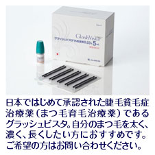 『グラッシュビスタ』日本ではじめて承認された睫毛貧毛症治療薬（まつ毛育毛治療薬）であるグラッシュビスタ。自分のまつ毛を太く、濃く、長くしたい方におすすめです。ご希望の方はお問い合わせください。